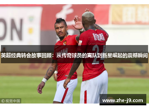 英超经典转会故事回顾:从传奇球员的离队到新星崛起的震撼瞬间 英超经典转会故事回顾:从传奇球员的离队到新星崛起的震撼瞬间