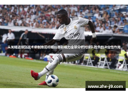 从关键进球到战术牵制维尼修斯比赛影响力全景分析对球队胜负的决定性作用