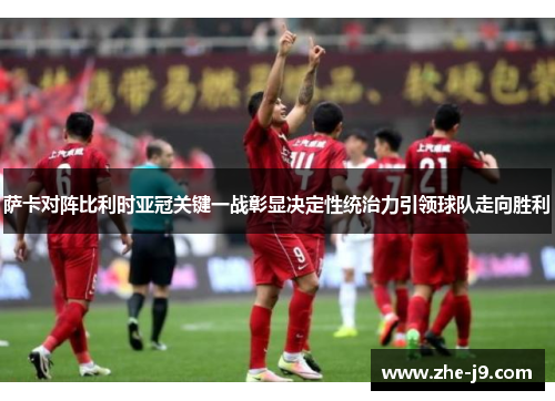 萨卡对阵比利时亚冠关键一战彰显决定性统治力引领球队走向胜利