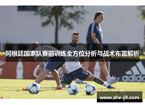 阿根廷国家队赛前训练全方位分析与战术布置解析 阿根廷国家队赛前训练全方位分析与战术布置解析