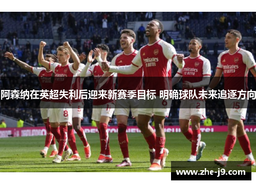 阿森纳在英超失利后迎来新赛季目标 明确球队未来追逐方向