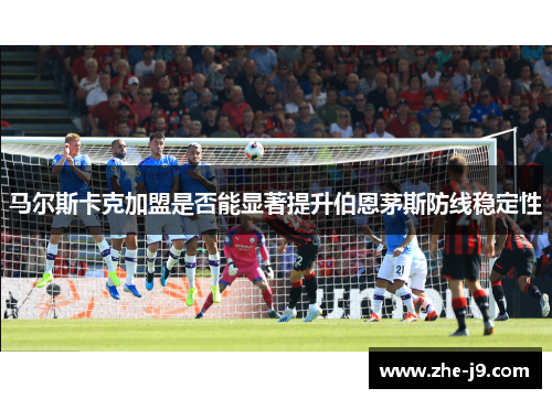 马尔斯卡克加盟是否能显著提升伯恩茅斯防线稳定性 马尔斯卡克加盟是否能显著提升伯恩茅斯防线稳定性