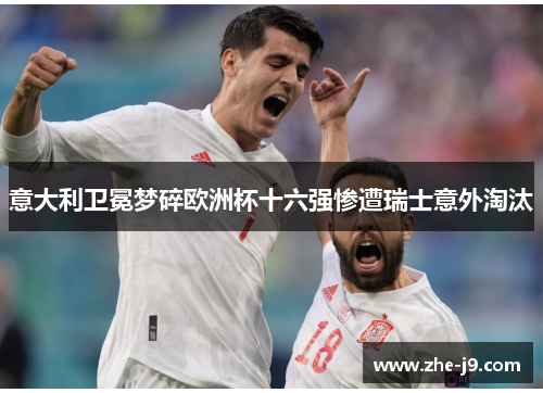 意大利卫冕梦碎欧洲杯十六强惨遭瑞士意外淘汰