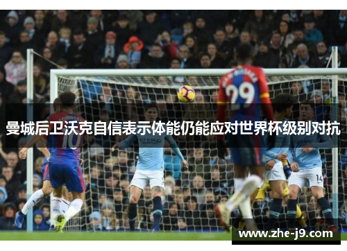 曼城后卫沃克自信表示体能仍能应对世界杯级别对抗 曼城后卫沃克自信表示体能仍能应对世界杯级别对抗