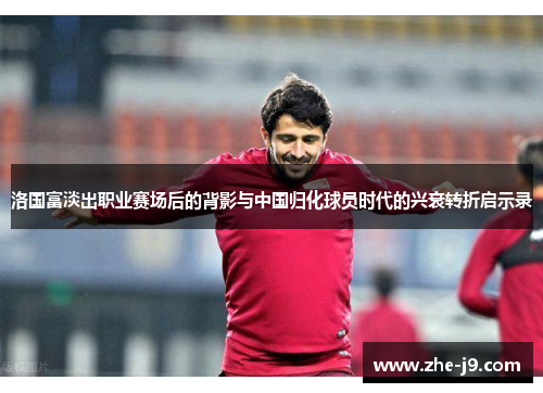 洛国富淡出职业赛场后的背影与中国归化球员时代的兴衰转折启示录