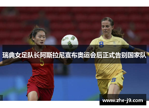 瑞典女足队长阿斯拉尼宣布奥运会后正式告别国家队