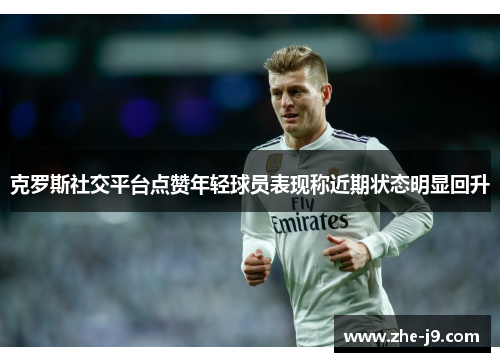 克罗斯社交平台点赞年轻球员表现称近期状态明显回升