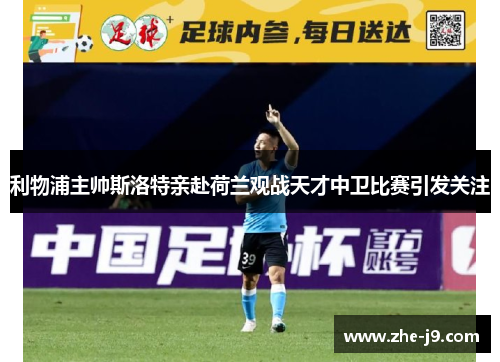 利物浦主帅斯洛特亲赴荷兰观战天才中卫比赛引发关注