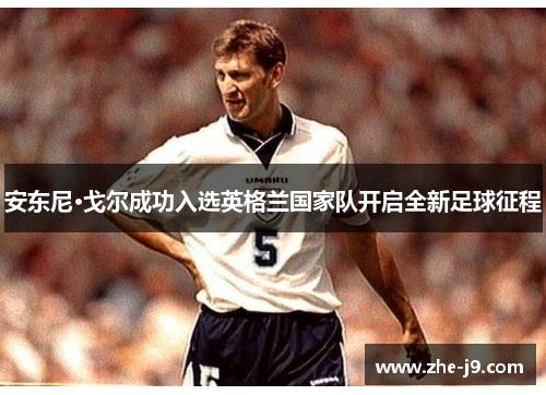 安东尼·戈尔成功入选英格兰国家队开启全新足球征程