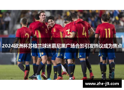 2024欧洲杯苏格兰球迷慕尼黑广场合影引发热议成为焦点 2024欧洲杯苏格兰球迷慕尼黑广场合影引发热议成为焦点