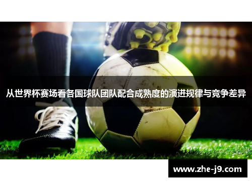 从世界杯赛场看各国球队团队配合成熟度的演进规律与竞争差异