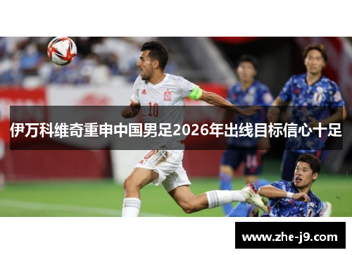 伊万科维奇重申中国男足2026年出线目标信心十足 伊万科维奇重申中国男足2026年出线目标信心十足